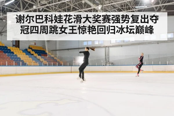 谢尔巴科娃花滑大奖赛强势复出夺冠四周跳女王惊艳回归冰坛巅峰